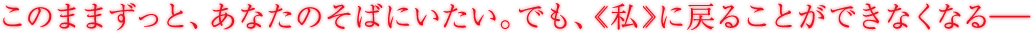 このままずっと、彼のそばにいたい。でも、《私》に戻ることができなくなる――