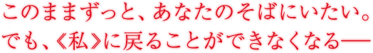 このままずっと、彼のそばにいたい。でも、《私》に戻ることができなくなる――