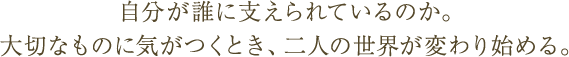自分が誰に支えられているのか。大切なものに気がつくとき、二人の世界が変わり始める。